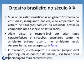 O teatro brasileiro no século XIX
• Suas obras estão classificadas no gênero "comédia de
costumes", inaugurado por ele, e se empenham no
retrato de situações cômicas da realidade brasileira
compondo uma espécie de sátira social.
• Além disso, é responsável por criar tipos
característicos e situações peculiares tanto no
ambiente urbano quanto no ambiente rural.
Assemelha-se, nesse aspecto, à Farsa.
• O malandro, o estrangeiro e a mulher (responsável
por "segurar as pontas" da família), são talvez seus
personagens mais característicos.
 