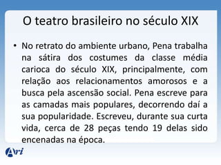 O teatro brasileiro no século XIX
• No retrato do ambiente urbano, Pena trabalha
na sátira dos costumes da classe média
carioca do século XIX, principalmente, com
relação aos relacionamentos amorosos e a
busca pela ascensão social. Pena escreve para
as camadas mais populares, decorrendo daí a
sua popularidade. Escreveu, durante sua curta
vida, cerca de 28 peças tendo 19 delas sido
encenadas na época.
 