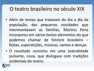O teatro brasileiro no século XIX
• Além de temas que tratavam do dia a dia da
população, das pequenas novidades que
movimentavam as famílias, Martins Pena
incorporou em vários textos elementos do que
podemos chamar de folclore brasileiro –
festas, superstições, músicas, cantos e danças.
• O resultado consistiu em uma teatralidade
pulsante, nova, que dialogava com tradições
ocidentais do teatro.
 