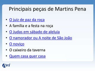 Principais peças de Martins Pena
• O juiz de paz da roça
• A família e a festa na roça
• O Judas em sábado de aleluia
• O namorador ou A noite de São João
• O noviço
• O caixeiro da taverna
• Quem casa quer casa
 