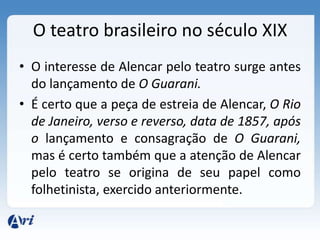 O teatro brasileiro no século XIX
• O interesse de Alencar pelo teatro surge antes
do lançamento de O Guarani.
• É certo que a peça de estreia de Alencar, O Rio
de Janeiro, verso e reverso, data de 1857, após
o lançamento e consagração de O Guarani,
mas é certo também que a atenção de Alencar
pelo teatro se origina de seu papel como
folhetinista, exercido anteriormente.
 