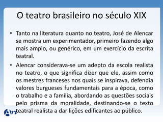 O teatro brasileiro no século XIX
• Tanto na literatura quanto no teatro, José de Alencar
se mostra um experimentador, primeiro fazendo algo
mais amplo, ou genérico, em um exercício da escrita
teatral.
• Alencar considerava-se um adepto da escola realista
no teatro, o que significa dizer que ele, assim como
os mestres franceses nos quais se inspirava, defendia
valores burgueses fundamentais para a época, como
o trabalho e a família, abordando as questões sociais
pelo prisma da moralidade, destinando-se o texto
teatral realista a dar lições edificantes ao público.
 