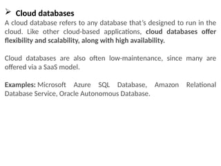  Cloud databases
A cloud database refers to any database that’s designed to run in the
cloud. Like other cloud-based applications, cloud databases offer
flexibility and scalability, along with high availability.
Cloud databases are also often low-maintenance, since many are
offered via a SaaS model.
Examples: Microsoft Azure SQL Database, Amazon Relational
Database Service, Oracle Autonomous Database.
 