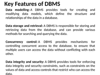 Data modelling: A DBMS provides tools for creating and
modifying data models, which define the structure and
relationships of the data in a database.
Data storage and retrieval: A DBMS is responsible for storing and
retrieving data from the database, and can provide various
methods for searching and querying the data.
Concurrency control: A DBMS provides mechanisms for
controlling concurrent access to the database, to ensure that
multiple users can access the data without conflicting with each
other.
Data integrity and security: A DBMS provides tools for enforcing
data integrity and security constraints, such as constraints on the
values of data and access controls that restrict who can access the
data.
Key Features of DBMS
 
