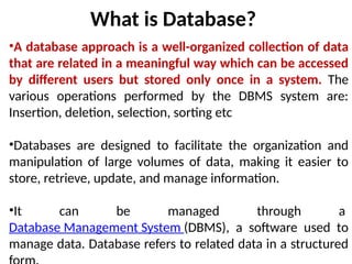 What is Database?
•A database approach is a well-organized collection of data
that are related in a meaningful way which can be accessed
by different users but stored only once in a system. The
various operations performed by the DBMS system are:
Insertion, deletion, selection, sorting etc
•Databases are designed to facilitate the organization and
manipulation of large volumes of data, making it easier to
store, retrieve, update, and manage information.
•It can be managed through a
Database Management System (DBMS), a software used to
manage data. Database refers to related data in a structured
 