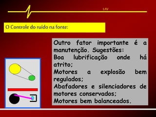LAV
Outro fator importante é a
manutenção. Sugestões:
Boa lubrificação onde há
atrito;
Motores a explosão bem
regulados;
Abafadores e silenciadores de
motores conservados;
Motores bem balanceados.
O Controle doruído na fonte:
 