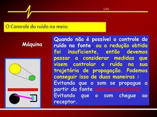 LAV
Máquina
Quando não é possível o controle do
ruído na fonte, ou a redução obtida
foi insuficiente, então devemos
passar a considerar medidas que
visem controlar o ruído na sua
trajetória de propagação. Podemos
conseguir isso de duas maneiras :
Evitando que o som se propague a
partir da fonte (enclausuramento);
Evitando que o som chegue ao
receptor.
O Controle doruído no meio:
 