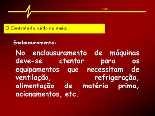 LAV
Enclausuramento:
No enclausuramento de máquinas
deve-se atentar para os
equipamentos que necessitam de
ventilação, refrigeração,
alimentação de matéria prima,
acionamentos, etc.
O Controle doruído no meio:
 
