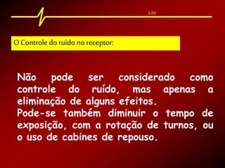 LAV
Não pode ser considerado como
controle do ruído, mas apenas a
eliminação de alguns efeitos.
Pode-se também diminuir o tempo de
exposição, com a rotação de turnos, ou
o uso de cabines de repouso.
O Controle doruído no receptor:
 
