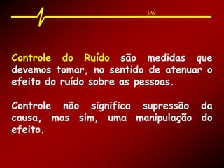 LAV
Controle do Ruído são medidas que
devemos tomar, no sentido de atenuar o
efeito do ruído sobre as pessoas.
Controle não significa supressão da
causa, mas sim, uma manipulação do
efeito.
LAV
 