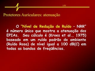 LAV
Protetores Auriculares: atenuação
O “Nível de Redução de Ruído – NRR”
é número único que mostra a atenuação dos
EPIAs. Seu cálculo é (Kroes et al., 1975)
baseado em um ruído padrão do ambiente
(Ruído Rosa) de nível igual a 100 dB(C) em
todas as bandas de freqüências.
 