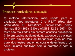 LAV
Protetores Auriculares: atenuação
O método internacional mais usado para a
avaliação dos protetores é o REAT (Real Ear
Attenuation at Threshold), padronizado pelas
Normas ISO 4869 (1990) e ANSI S 12.6 (1997). Os
teste são realizados em câmara acústica qualificada
(não em cabine audiométrica), expondo os ouvintes
ao ruído em bandas de freqüências (não ao tom
puro dos testes audiométricos) e deteminando os
seus limiares auditivos sem o protetor e com o
protetor.
 