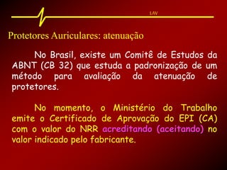 LAV
Protetores Auriculares: atenuação
No Brasil, existe um Comitê de Estudos da
ABNT (CB 32) que estuda a padronização de um
método para avaliação da atenuação de
protetores.
No momento, o Ministério do Trabalho
emite o Certificado de Aprovação do EPI (CA)
com o valor do NRR acreditando (aceitando) no
valor indicado pelo fabricante.
 