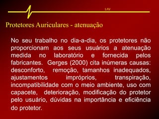 LAV
Protetores Auriculares - atenuação
No seu trabalho no dia-a-dia, os protetores não
proporcionam aos seus usuários a atenuação
medida no laboratório e fornecida pelos
fabricantes. Gerges (2000) cita inúmeras causas:
desconforto, remoção, tamanhos inadequados,
ajustamentos impróprios, transpiração,
incompatibilidade com o meio ambiente, uso com
capacete, deterioração, modificação do protetor
pelo usuário, dúvidas na importância e eficiência
do protetor.
 