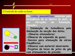 LAV
Os ruídos pneumáticos ocorrem pela
turbulência do ar dentro do duto, e
por vibrações da tubulação.
Soluções:
- Diminuição da turbulência pela
diminuição da secção dos dutos;
- Câmaras atenuadoras;
-Câmaras de expansão de gases;
-Desvios para atenuação de várias
freqüências;
-Câmaras com material absorvente
-Projetos de bicos de jatos de gás
com atenuadores de pressão.
LAV
O Controle doruído na fonte:
 