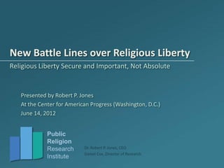 New Battle Lines over Religious Liberty
Religious Liberty Secure and Important, Not Absolute


   Presented by Robert P. Jones
   At the Center for American Progress (Washington, D.C.)
   June 14, 2012


             Public
             Religion
             Research      Dr. Robert P. Jones, CEO
                           Daniel Cox, Director of Research
             Institute
 