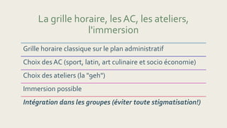 La grille horaire, les AC, les ateliers,
l'immersion
Grille horaire classique sur le plan administratif
Choix des AC (sport, latin, art culinaire et socio économie)
Choix des ateliers (la "9eh")
Immersion possible
Intégration dans les groupes (éviter toute stigmatisation!)
 