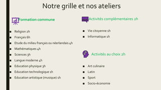 Notre grille et nos ateliers
Formation commune
■ Religion 2h
■ Français 6h
■ Etude du milieu français ou néerlandais 4h
■ Mathématiques 4h
■ Sciences 3h
■ Langue moderne 4h
■ Education physique 3h
■ Education technologique 1h
■ Education artistique (musique) 1h
Activités complémentaires 2h
■ Vie citoyenne 1h
■ Informatique 1h
Activités au choix 2h
■ Art culinaire
■ Latin
■ Sport
■ Socio-économie
 