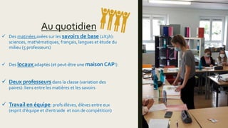 Au quotidien
 Des matinées axées sur les savoirs de base (2X3h):
sciences, mathématiques, français, langues et étude du
milieu (5 professeurs)
 Des locaux adaptés (et peut-être une maison CAP!)
 Deux professeursdans la classe (variation des
paires): liens entre les matières et les savoirs
 Travail en équipe: profs élèves, élèves entre eux
(esprit d'équipe et d'entraide et non de compétition)
 