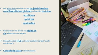  Des après-midi centrées sur les projets/situations
complexes/tâches globales incluant les disciplines
artistiques
sportives
spirituelles
 Participation des élèves aux règles de
vie: élaboration et respect
 Intégration des TICE au travail quotidien (projet "école
numérique")
 Conseils de classe hebdomadaires
 