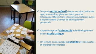  Temps de retour réflexif chaque semaine (méthodol
ogie, se connaître, gérer son stress, prendre
le temps de réfléchir!) avec le professeur référent sur se
s apprentissages (=temps de développement
personnel)
 Apprentissage de l'autonomie et le développement
de son esprit critique
 On stimule, on encourage la curiosité avec des visites
et explorations concrètes
 