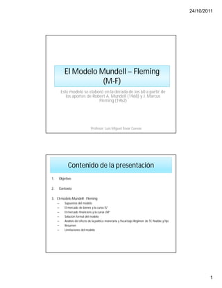 24/10/2011
1
El Modelo Mundell – Fleming
(M-F)
Profesor: Luis Miguel Tovar Cuevas
Este modelo se elaboró en la década de los 60 a partir de
los aportes de Robert A. Mundell (1968) y J. Marcus
Fleming (1962)
Contenido de la presentación
1. Objetivo
2. Contexto
3. El modelo Mundell - Fleming
– Supuestos del modelo
– El mercado de bienes y la curva IS*
– El mercado financiero y la curva LM*
– Solución formal del modelo
– Análisis del efecto de la política monetaria y fiscal bajo Régimen de TC flexible y fijo
– Resumen
– Limitaciones del modelo
 