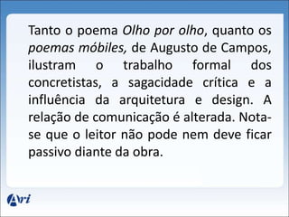 Tanto o poema Olho por olho, quanto os 
poemas móbiles, de Augusto de Campos, 
ilustram o trabalho formal dos 
concretistas, a sagacidade crítica e a 
influência da arquitetura e design. A 
relação de comunicação é alterada. Nota-se 
que o leitor não pode nem deve ficar 
passivo diante da obra. 
 