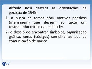 Alfredo Bosi destaca as orientações da 
geração de 1945: 
1- a busca de temas e/ou motivos poéticos 
(mensagem) que dessem ao texto um 
testemunho crítico da realidade; 
2- o desejo de encontrar símbolos, organização 
gráfica, cores (códigos) semelhantes aos da 
comunicação de massa. 
 
