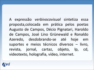 A expressão verbivocovisual sintetiza essa 
proposta,colocada em prática pelos poetas 
Augusto de Campos, Décio Pignatari, Haroldo 
de Campos, José Lino Grünewald e Ronaldo 
Azeredo, desdobrando-se até hoje em 
suportes e meios técnicos diversos – livro, 
revista, jornal, cartaz, objeto, lp, cd, 
videotexto, holografia, vídeo, internet. 
 