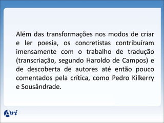 Além das transformações nos modos de criar 
e ler poesia, os concretistas contribuíram 
imensamente com o trabalho de tradução 
(transcriação, segundo Haroldo de Campos) e 
de descoberta de autores até então pouco 
comentados pela crítica, como Pedro Kilkerry 
e Sousândrade. 
 