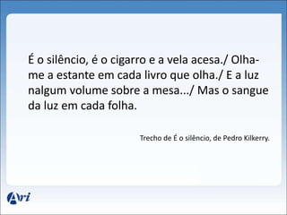 É o silêncio, é o cigarro e a vela acesa./ Olha-me 
a estante em cada livro que olha./ E a luz 
nalgum volume sobre a mesa.../ Mas o sangue 
da luz em cada folha. 
Trecho de É o silêncio, de Pedro Kilkerry. 
 