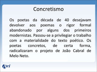 Concretismo 
Os poetas da década de 40 desejavam 
devolver aos poemas o rigor formal 
abandonado por alguns dos primeiros 
modernistas. Passou-se a privilegiar o trabalho 
com a materialidade do texto poético. Os 
poetas concretos, de certa forma, 
radicalizaram o projeto de João Cabral de 
Melo Neto. 
 