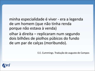 minha especialidade é viver - era a legenda 
de um homem (que não tinha renda 
porque não estava à venda) 
olhar à direita – replicaram num segundo 
dois bilhões de piolhos púbicos do fundo 
de um par de calças (moribundo). 
E.E. Cummings. Tradução de augusto de Campos 
 