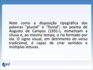 Note como a disposição tipográfica das 
palavras "pluvial" e "fluvial“, no poema de 
Augusto de Campos (1931-), mimetizam a 
chuva e, ao mesmo tempo, o rio formado por 
ela. O signo visual, em detrimento do verso 
tradicional, é capaz de criar sentidos e 
múltiplas leituras. 
 