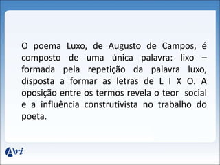 O poema Luxo, de Augusto de Campos, é 
composto de uma única palavra: lixo – 
formada pela repetição da palavra luxo, 
disposta a formar as letras de L I X O. A 
oposição entre os termos revela o teor social 
e a influência construtivista no trabalho do 
poeta. 
 