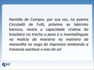 Haroldo de Campos, por sua vez, no poema 
Circuladô de Fulô, próximo ao labirinto 
barroco, revela a capacidade criativa do 
brasileiro no trecho o povo é o inventalínguas 
na malícia da maestria no matreiro da 
maravilha no visgo do improviso tenteando a 
travessia azeitava o eixo do sol 
 