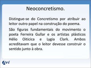 Neoconcretismo. 
Distingue-se do Concretismo por atribuir ao 
leitor outro papel na construção do poema. 
São figuras fundamentais do movimento o 
poeta Ferreira Gullar e os artistas plásticos 
Hélio Oiticica e Lygia Clark. Ambos 
acreditavam que o leitor devesse construir o 
sentido junto à obra. 
 