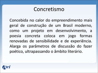 Concretismo 
Concebida no calor do empreendimento mais 
geral de construção de um Brasil moderno, 
como um projeto em desenvolvimento, a 
poesia concreta coloca em jogo formas 
renovadas de sensibilidade e de experiência. 
Alarga os parâmetros de discussão do fazer 
poético, ultrapassando o âmbito literário. 
 