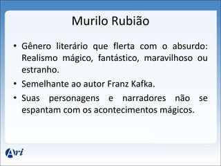 Murilo Rubião 
• Gênero literário que flerta com o absurdo: 
Realismo mágico, fantástico, maravilhoso ou 
estranho. 
• Semelhante ao autor Franz Kafka. 
• Suas personagens e narradores não se 
espantam com os acontecimentos mágicos. 
 