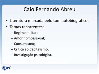 Caio Fernando Abreu 
• Literatura marcada pelo tom autobiográfico. 
• Temas recorrentes: 
– Regime militar; 
– Amor homossexual; 
– Consumismo; 
– Crítica ao Capitalismo; 
– Investigação psicológica. 
 