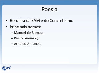 Poesia 
• Herdeira da SAM e do Concretismo. 
• Principais nomes: 
– Manoel de Barros; 
– Paulo Leminski; 
– Arnaldo Antunes. 
 