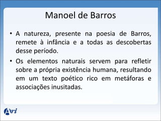 Manoel de Barros 
• A natureza, presente na poesia de Barros, 
remete à infância e a todas as descobertas 
desse período. 
• Os elementos naturais servem para refletir 
sobre a própria existência humana, resultando 
em um texto poético rico em metáforas e 
associações inusitadas. 
 
