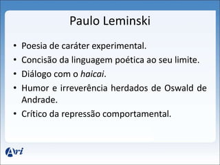 Paulo Leminski 
• Poesia de caráter experimental. 
• Concisão da linguagem poética ao seu limite. 
• Diálogo com o haicai. 
• Humor e irreverência herdados de Oswald de 
Andrade. 
• Crítico da repressão comportamental. 
 