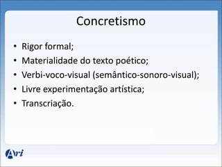 Concretismo 
• Rigor formal; 
• Materialidade do texto poético; 
• Verbi-voco-visual (semântico-sonoro-visual); 
• Livre experimentação artística; 
• Transcriação. 
 