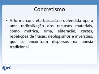 Concretismo 
• A forma concreta buscada e defendida opera 
uma radicalização dos recursos materiais, 
como métrica, rima, aliteração, cortes, 
repetições de frases, neologismos e inversões, 
que se encontram dispersos na poesia 
tradicional. 
 