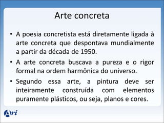 Arte concreta 
• A poesia concretista está diretamente ligada à 
arte concreta que despontava mundialmente 
a partir da década de 1950. 
• A arte concreta buscava a pureza e o rigor 
formal na ordem harmônica do universo. 
• Segundo essa arte, a pintura deve ser 
inteiramente construída com elementos 
puramente plásticos, ou seja, planos e cores. 
 