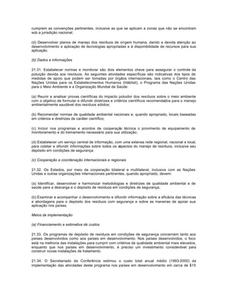 cumprem as convenções pertinentes, inclusive as que se aplicam a zonas que não se encontram 
sob a jurisdição nacional; 
(d) Desenvolver planos de manejo dos resíduos de origem humana, dando a devida atenção ao 
desenvolvimento e aplicação de tecnologias apropriadas e à disponibilidade de recursos para sua 
aplicação. 
(b) Dados e informações 
21.31. Estabelecer normas e monitorar são dois elementos chave para assegurar o controle da 
poluição devida aos resíduos. As seguintes atividades específicas são indicativas dos tipos de 
medidas de apoio que podem ser tomadas por órgãos internacionais, tais como o Centro das 
Nações Unidas para os Estabelecimentos Humanos (Hábitat), o Programa das Nações Unidas 
para o Meio Ambiente e a Organização Mundial da Saúde: 
(a) Reunir e analisar provas científicas do impacto poluidor dos resíduos sobre o meio ambiente 
com o objetivo de formular e difundir diretrizes e critérios científicos recomendados para o manejo 
ambientalmente saudável dos resíduos sólidos; 
(b) Recomendar normas de qualidade ambiental nacionais e, quando apropriado, locais baseadas 
em critérios e diretrizes de caráter científico; 
(c) Incluir nos programas e acordos de cooperação técnica o provimento de equipamento de 
monitoramento e do treinamento necessário para sua utilização; 
(d) Estabelecer um serviço central de informação, com uma extensa rede regional, nacional e local, 
para coletar e difundir informações sobre todos os aspectos do manejo de resíduos, inclusive seu 
depósito em condições de segurança. 
(c) Cooperação e coordenação internacionais e regionais 
21.32. Os Estados, por meio da cooperação bilateral e multilateral, inclusive com as Nações 
Unidas e outras organizações internacionais pertinentes, quando apropriado, devem: 
(a) Identificar, desenvolver e harmonizar metodologias e diretrizes de qualidade ambiental e de 
saúde para a descarga e o depósito de resíduos em condições de segurança; 
(b) Examinar e acompanhar o desenvolvimento e difundir informação sobre a eficácia das técnicas 
e abordagens para o depósito dos resíduos com segurança e sobre as maneiras de apoiar sua 
aplicação nos países. 
Meios de implementação 
(a) Financiamento e estimativa de custos 
21.33. Os programas de depósito de resíduos em condições de segurança concernem tanto aos 
países desenvolvidos como aos países em desenvolvimento. Nos países desenvolvidos, o foco 
está na melhoria das instalações para cumprir com critérios de qualidade ambiental mais elevados, 
enquanto que nos países em desenvolvimento, é preciso um investimento considerável para 
construir novas instalações de tratamento. 
21.34. O Secretariado da Conferência estimou o custo total anual médio (1993-2000) da 
implementação das atividades deste programa nos países em desenvolvimento em cerca de $15 
 