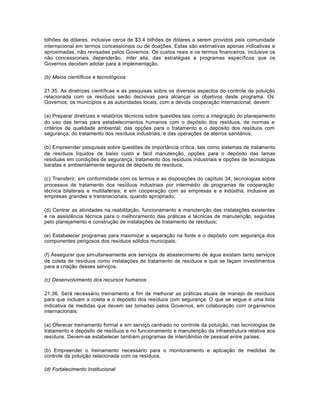 bilhões de dólares, inclusive cerca de $3.4 bilhões de dólares a serem providos pela comunidade 
internacional em termos concessionais ou de doações. Estas são estimativas apenas indicativas e 
aproximadas, não revisadas pelos Governos. Os custos reais e os termos financeiros, inclusive os 
não concessionais, dependerão, inter alia, das estratégias e programas específicos que os 
Governos decidam adotar para a implementação. 
(b) Meios científicos e tecnológicos 
21.35. As diretrizes científicas e as pesquisas sobre os diversos aspectos do controle da poluição 
relacionada com os resíduos serão decisivas para alcançar os objetivos deste programa. Os 
Governos, os municípios e as autoridades locais, com a devida cooperação internacional, devem: 
(a) Preparar diretrizes e relatórios técnicos sobre questões tais como a integração do planejamento 
do uso das terras para estabelecimentos humanos com o depósito dos resíduos, de normas e 
critérios de qualidade ambiental; das opções para o tratamento e o depósito dos resíduos com 
segurança, do tratamento dos resíduos industriais, e das operações de aterros sanitários; 
(b) Empreender pesquisas sobre questões de importância crítica, tais como sistemas de tratamento 
de resíduos líquidos de baixo custo e fácil manutenção, opções para o depósito das lamas 
residuais em condições de segurança, tratamento dos resíduos industriais e opções de tecnologias 
baratas e ambientalmente seguras de depósito de resíduos; 
(c) Transferir, em conformidade com os termos e as disposições do capítulo 34, tecnologias sobre 
processos de tratamento dos resíduos industriais por intermédio de programas de cooperação 
técnica bilaterais e multilaterais, e em cooperação com as empresas e a indústria, inclusive as 
empresas grandes e transnacionais, quando apropriado; 
(d) Centrar as atividades na reabilitação, funcionamento e manutenção das instalações existentes 
e na assistência técnica para o melhoramento das práticas e técnicas de manutenção, seguidas 
pelo planejamento e construção de instalações de tratamento de resíduos; 
(e) Estabelecer programas para maximizar a separação na fonte e o depósito com segurança dos 
componentes perigosos dos resíduos sólidos municipais; 
(f) Assegurar que simultaneamente aos serviços de abastecimento de água existam tanto serviços 
de coleta de resíduos como instalações de tratamento de resíduos e que se façam investimentos 
para a criação desses serviços. 
(c) Desenvolvimento dos recursos humanos 
21.36. Será necessário treinamento a fim de melhorar as práticas atuais de manejo de resíduos 
para que incluam a coleta e o depósito dos resíduos com segurança. O que se segue é uma lista 
indicativa de medidas que devem ser tomadas pelos Governos, em colaboração com organismos 
internacionais: 
(a) Oferecer treinamento formal e em serviço centrado no controle da poluição, nas tecnologias de 
tratamento e depósito de resíduos e no funcionamento e manutenção da infraestrutura relativa aos 
resíduos. Devem-se estabelecer também programas de intercâmbio de pessoal entre países; 
(b) Empreender o treinamento necessário para o monitoramento e aplicação de medidas de 
controle da poluição relacionada com os resíduos. 
(d) Fortalecimento Institucional 
 