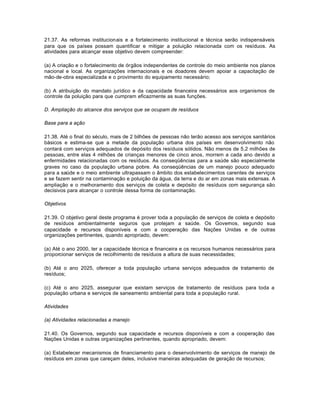 21.37. As reformas institucionais e a fortalecimento institucional e técnica serão indispensáveis 
para que os países possam quantificar e mitigar a poluição relacionada com os resíduos. As 
atividades para alcançar esse objetivo devem compreender: 
(a) A criação e o fortalecimento de órgãos independentes de controle do meio ambiente nos planos 
nacional e local. As organizações internacionais e os doadores devem apoiar a capacitação de 
mão-de-obra especializada e o provimento do equipamento necessário; 
(b) A atribuição do mandato jurídico e da capacidade financeira necessários aos organismos de 
controle da poluição para que cumpram eficazmente as suas funções. 
D. Ampliação do alcance dos serviços que se ocupam de resíduos 
Base para a ação 
21.38. Até o final do século, mais de 2 bilhões de pessoas não terão acesso aos serviços sanitários 
básicos e estima-se que a metade da população urbana dos países em desenvolvimento não 
contará com serviços adequados de depósito dos resíduos sólidos. Não menos de 5,2 milhões de 
pessoas, entre elas 4 milhões de crianças menores de cinco anos, morrem a cada ano devido a 
enfermidades relacionadas com os resíduos. As conseqüências para a saúde são especialmente 
graves no caso da população urbana pobre. As conseqüências de um manejo pouco adequado 
para a saúde e o meio ambiente ultrapassam o âmbito dos estabelecimentos carentes de serviços 
e se fazem sentir na contaminação e poluição da água, da terra e do ar em zonas mais extensas. A 
ampliação e o melhoramento dos serviços de coleta e depósito de resíduos com segurança são 
decisivos para alcançar o controle dessa forma de contaminação. 
Objetivos 
21.39. O objetivo geral deste programa é prover toda a população de serviços de coleta e depósito 
de resíduos ambientalmente seguros que protejam a saúde. Os Governos, segundo sua 
capacidade e recursos disponíveis e com a cooperação das Nações Unidas e de outras 
organizações pertinentes, quando apropriado, devem: 
(a) Até o ano 2000, ter a capacidade técnica e financeira e os recursos humanos necessários para 
proporcionar serviços de recolhimento de resíduos a altura de suas necessidades; 
(b) Até o ano 2025, oferecer a toda população urbana serviços adequados de tratamento de 
resíduos; 
(c) Até o ano 2025, assegurar que existam serviços de tratamento de resíduos para toda a 
população urbana e serviços de saneamento ambiental para toda a população rural. 
Atividades 
(a) Atividades relacionadas a manejo 
21.40. Os Governos, segundo sua capacidade e recursos disponíveis e com a cooperação das 
Nações Unidas e outras organizações pertinentes, quando apropriado, devem: 
(a) Estabelecer mecanismos de financiamento para o desenvolvimento de serviços de manejo de 
resíduos em zonas que careçam deles, inclusive maneiras adequadas de geração de recursos; 
 