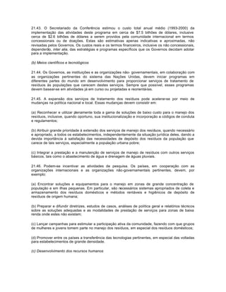 21.43. O Secretariado da Conferência estimou o custo total anual médio (1993-2000) da 
implementação das atividades deste programa em cerca de $7.5 bilhões de dólares, inclusive 
cerca de $2.6 bilhões de dólares a serem providos pela comunidade internacional em termos 
concessionais ou de doações. Estas são estimativas apenas indicativas e aproximadas, não 
revisadas pelos Governos. Os custos reais e os termos financeiros, inclusive os não concessionais, 
dependerão, inter alia, das estratégias e programas específicos que os Governos decidam adotar 
para a implementação. 
(b) Meios científicos e tecnológicos 
21.44. Os Governos, as instituições e as organizações não- governamentais, em colaboração com 
as organizações pertinentes do sistema das Nações Unidas, devem iniciar programas em 
diferentes partes do mundo em desenvolvimento para proporcionar serviços de tratamento de 
resíduos às populações que carecem destes serviços. Sempre que possível, esses programas 
devem basear-se em atividades já em curso ou projetadas e reorientá-las. 
21.45. A expansão dos serviços de tratamento dos resíduos pode acelerar-se por meio de 
mudanças na política nacional e local. Essas mudanças devem consistir em: 
(a) Reconhecer e utilizar plenamente toda a gama de soluções de baixo custo para o manejo dos 
resíduos, inclusive, quando oportuno, sua institucionalização e incorporação a códigos de conduta 
e regulamentos; 
(b) Atribuir grande prioridade à extensão dos serviços de manejo dos resíduos, quando necessário 
e apropriado, a todos os estabelecimentos, independentemente da situação jurídica deles, dando a 
devida importância à satisfação das necessidades de depósito dos resíduos da população que 
carece de tais serviços, especialmente a população urbana pobre; 
(c) Integrar a prestação e a manutenção de serviços de manejo de resíduos com outros serviços 
básicos, tais como o abastecimento de água e drenagem de águas pluviais. 
21.46. Podem-se incentivar as atividades de pesquisa. Os países, em cooperação com as 
organizações internacionais e as organizações não-governamentais pertinentes, devem, por 
exemplo: 
(a) Encontrar soluções e equipamentos para o manejo em zonas de grande concentração de 
população e em ilhas pequenas. Em particular, são necessários sistemas apropriados de coleta e 
armazenamento dos resíduos domésticos e métodos rentáveis e higiênicos de depósito de 
resíduos de origem humana; 
(b) Preparar e difundir diretrizes, estudos de casos, análises de política geral e relatórios técnicos 
sobre as soluções adequadas e as modalidades de prestação de serviços para zonas de baixa 
renda onde estes não existam; 
(c) Lançar campanhas para estimular a participação ativa da comunidade, fazendo com que grupos 
de mulheres e jovens tomem parte no manejo dos resíduos, em especial dos resíduos domésticos; 
(d) Promover entre os países a transferência das tecnologias pertinentes, em especial das voltadas 
para estabelecimentos de grande densidade. 
(c) Desenvolvimento dos recursos humanos 
 
